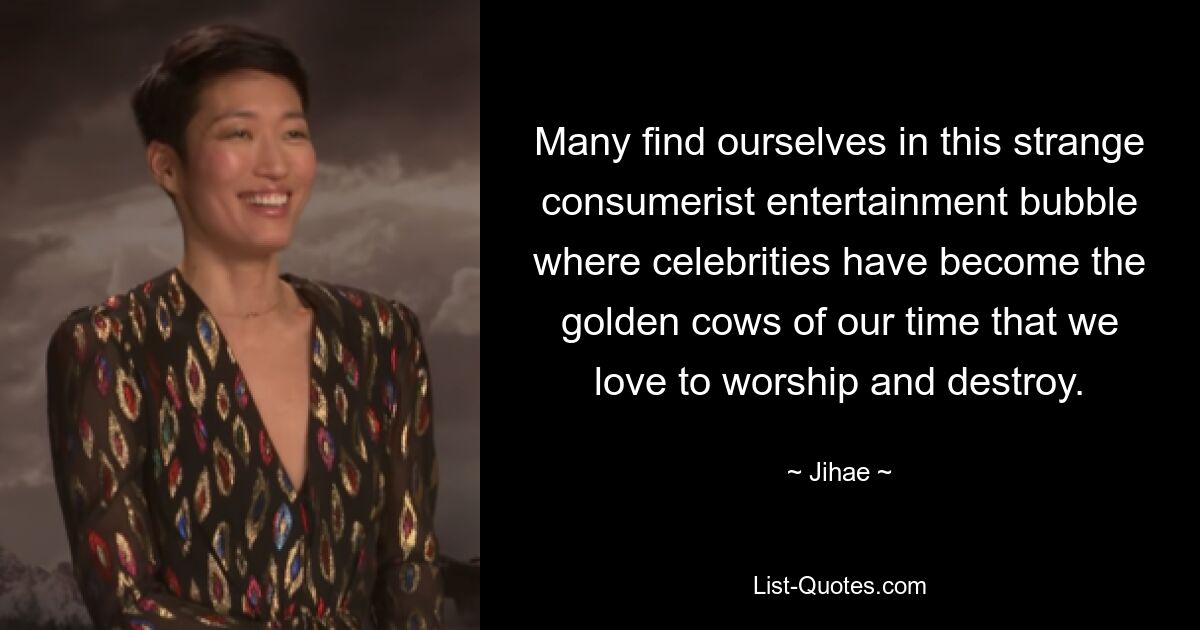 Many find ourselves in this strange consumerist entertainment bubble where celebrities have become the golden cows of our time that we love to worship and destroy. — © Jihae