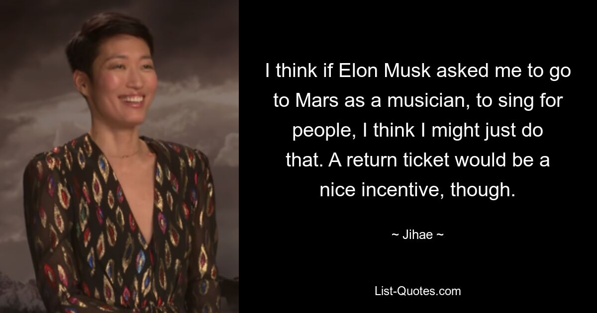 I think if Elon Musk asked me to go to Mars as a musician, to sing for people, I think I might just do that. A return ticket would be a nice incentive, though. — © Jihae