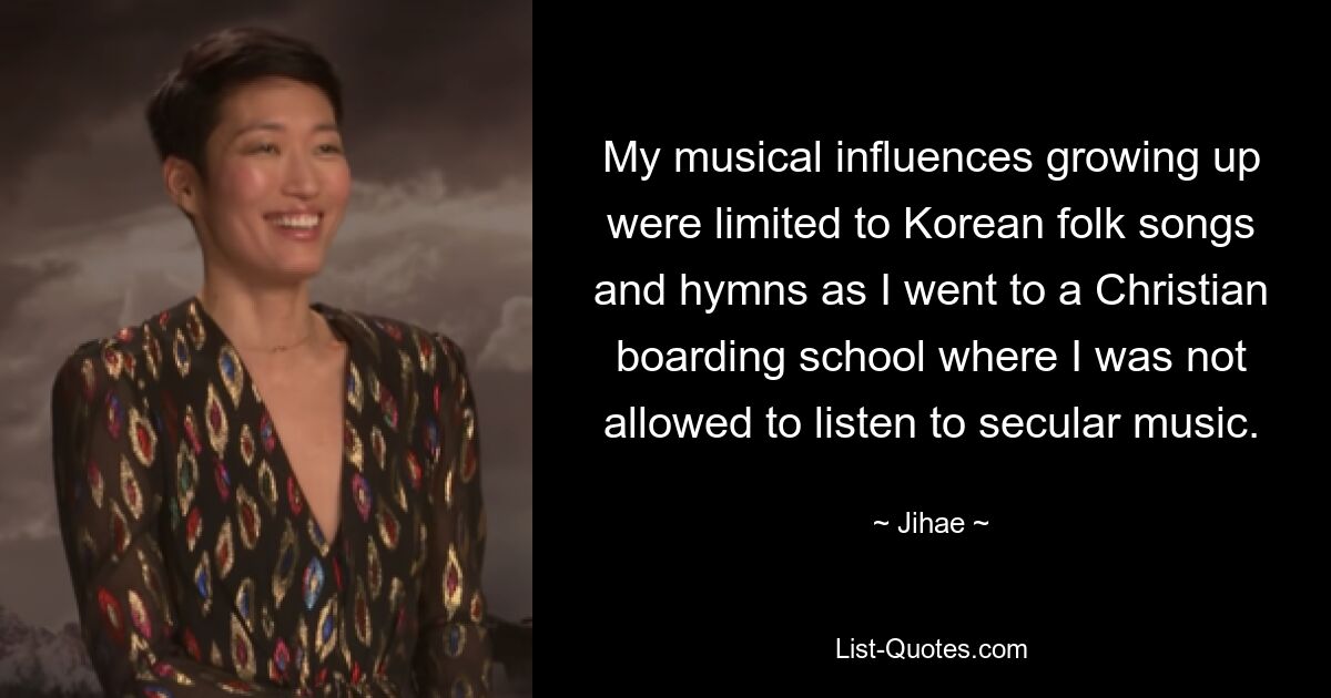 My musical influences growing up were limited to Korean folk songs and hymns as I went to a Christian boarding school where I was not allowed to listen to secular music. — © Jihae