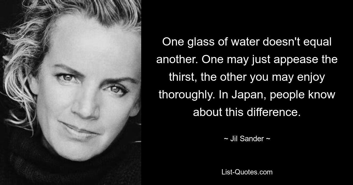 One glass of water doesn't equal another. One may just appease the thirst, the other you may enjoy thoroughly. In Japan, people know about this difference. — © Jil Sander