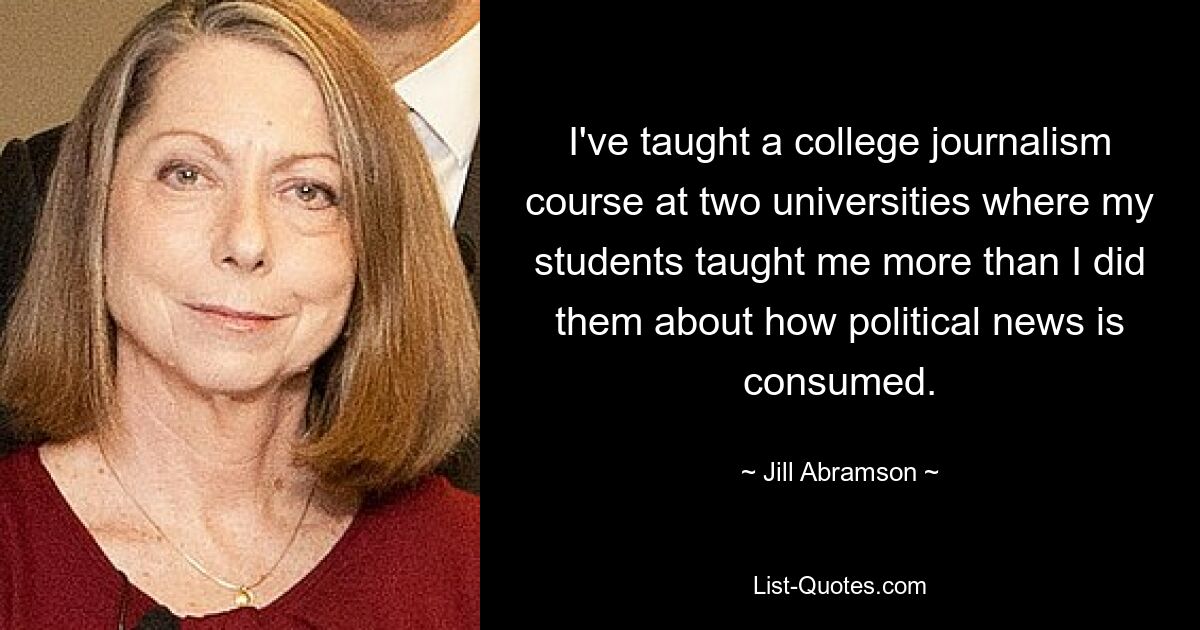 I've taught a college journalism course at two universities where my students taught me more than I did them about how political news is consumed. — © Jill Abramson