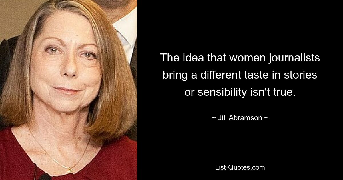 The idea that women journalists bring a different taste in stories or sensibility isn't true. — © Jill Abramson