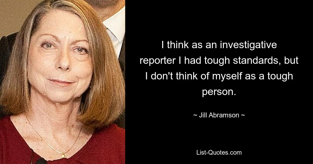 I think as an investigative reporter I had tough standards, but I don't think of myself as a tough person. — © Jill Abramson