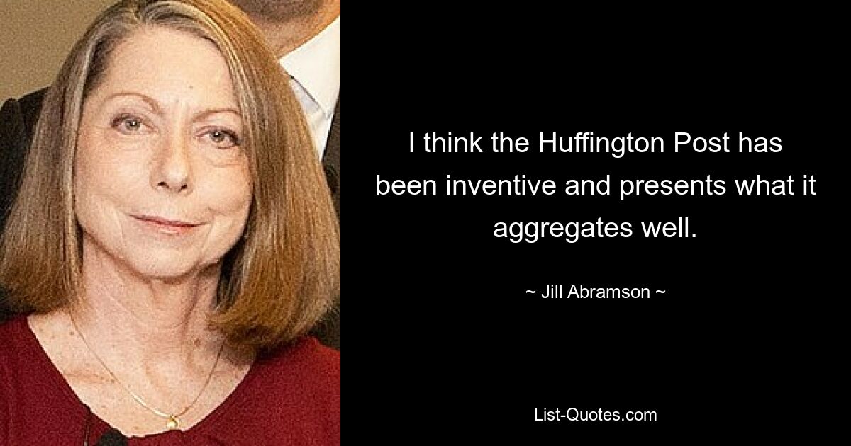 I think the Huffington Post has been inventive and presents what it aggregates well. — © Jill Abramson