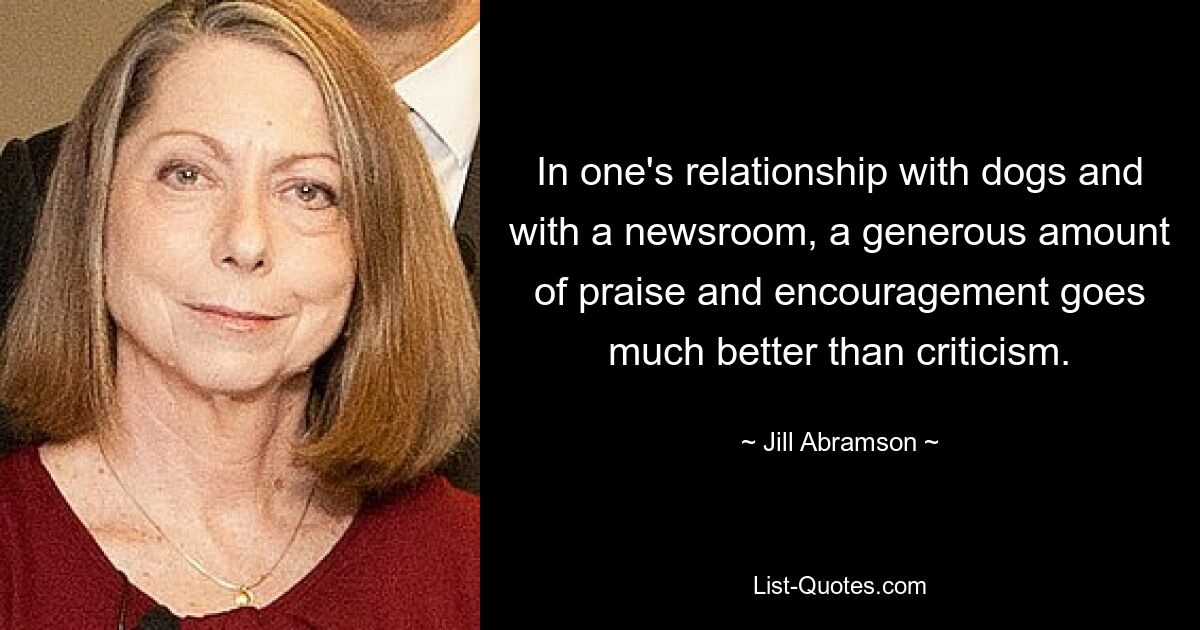 In one's relationship with dogs and with a newsroom, a generous amount of praise and encouragement goes much better than criticism. — © Jill Abramson