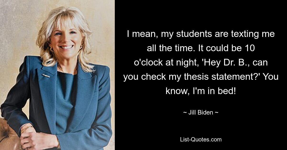 I mean, my students are texting me all the time. It could be 10 o'clock at night, 'Hey Dr. B., can you check my thesis statement?' You know, I'm in bed! — © Jill Biden