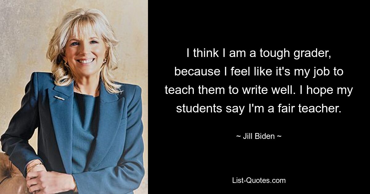 I think I am a tough grader, because I feel like it's my job to teach them to write well. I hope my students say I'm a fair teacher. — © Jill Biden