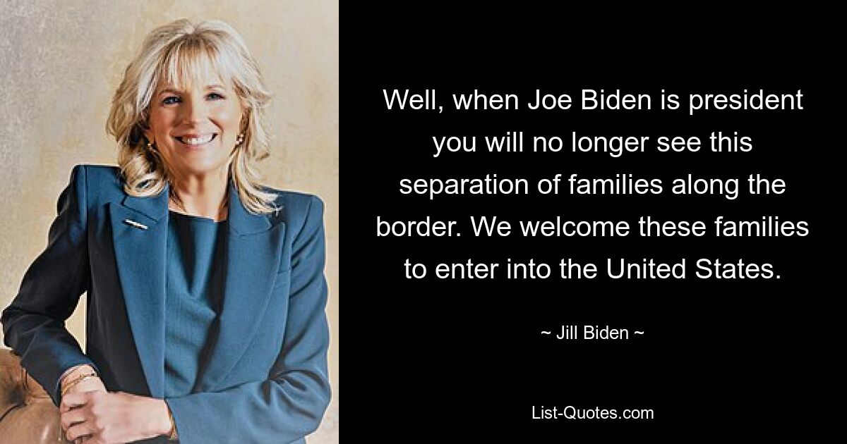 Well, when Joe Biden is president you will no longer see this separation of families along the border. We welcome these families to enter into the United States. — © Jill Biden