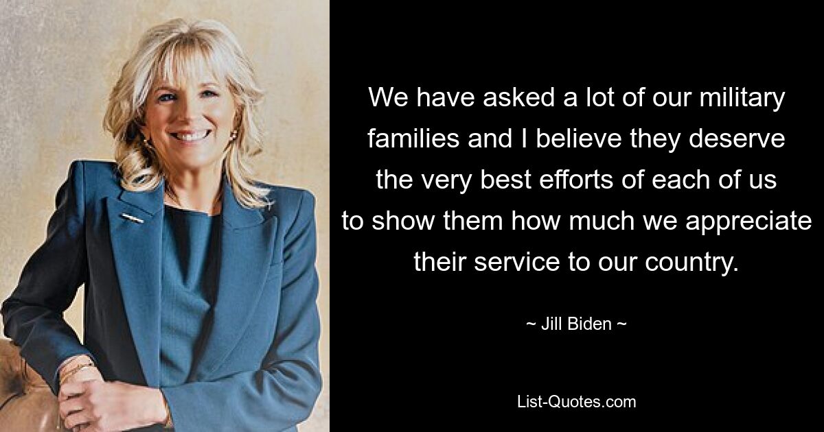 Wir haben viele unserer Militärfamilien gefragt und ich glaube, dass sie die allergrößten Anstrengungen von uns allen verdienen, ihnen zu zeigen, wie sehr wir ihren Dienst für unser Land schätzen. — © Jill Biden