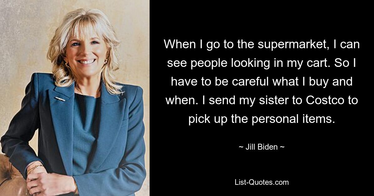 When I go to the supermarket, I can see people looking in my cart. So I have to be careful what I buy and when. I send my sister to Costco to pick up the personal items. — © Jill Biden