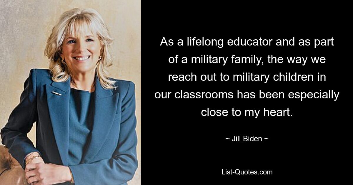 As a lifelong educator and as part of a military family, the way we reach out to military children in our classrooms has been especially close to my heart. — © Jill Biden