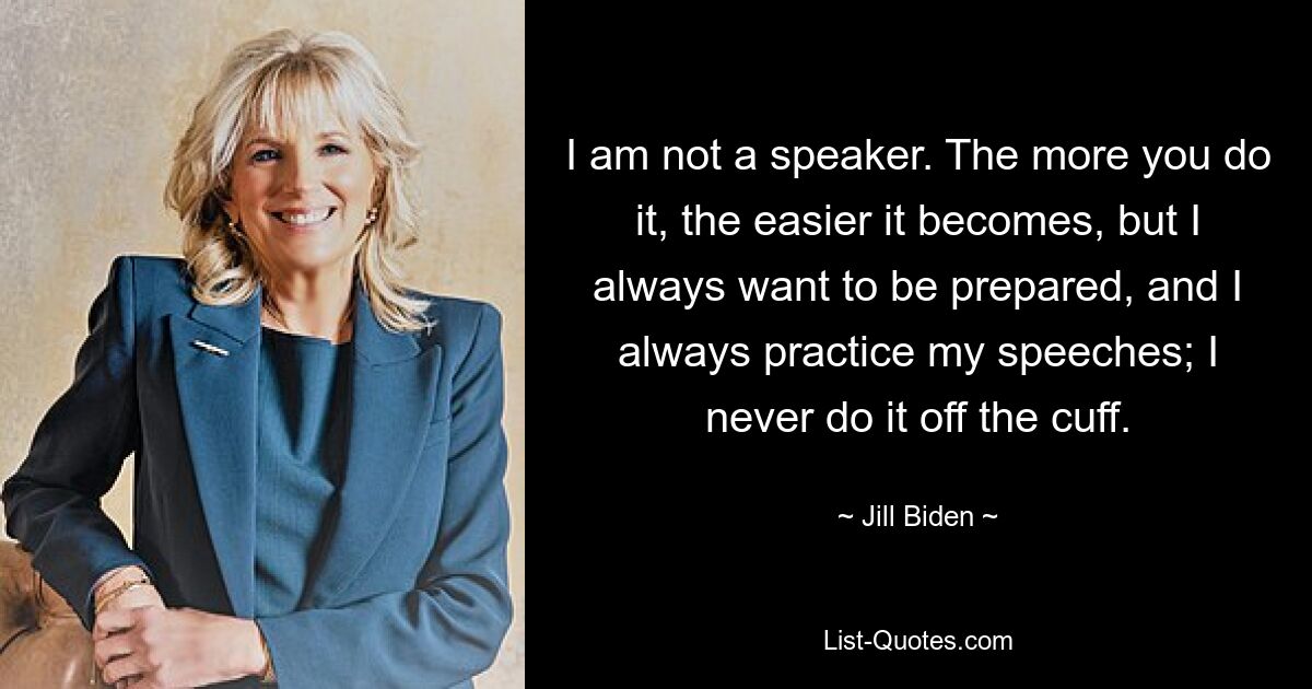 I am not a speaker. The more you do it, the easier it becomes, but I always want to be prepared, and I always practice my speeches; I never do it off the cuff. — © Jill Biden