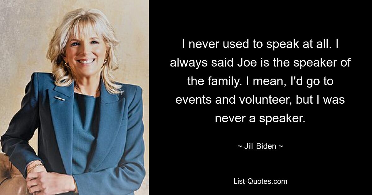 I never used to speak at all. I always said Joe is the speaker of the family. I mean, I'd go to events and volunteer, but I was never a speaker. — © Jill Biden