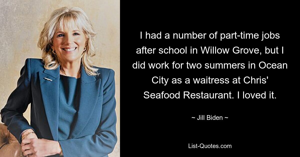 I had a number of part-time jobs after school in Willow Grove, but I did work for two summers in Ocean City as a waitress at Chris' Seafood Restaurant. I loved it. — © Jill Biden