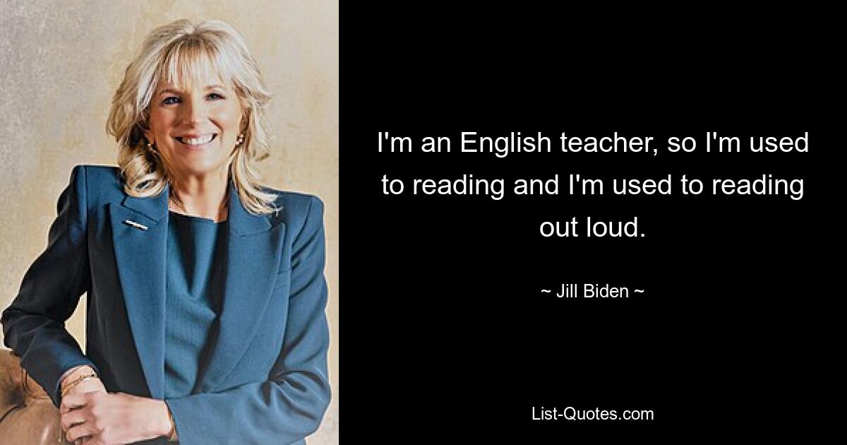 I'm an English teacher, so I'm used to reading and I'm used to reading out loud. — © Jill Biden