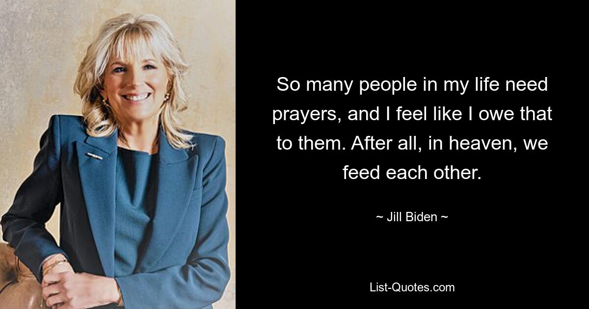 So many people in my life need prayers, and I feel like I owe that to them. After all, in heaven, we feed each other. — © Jill Biden