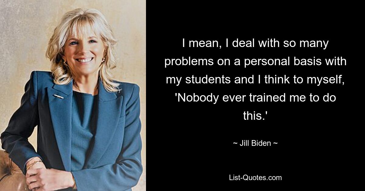 I mean, I deal with so many problems on a personal basis with my students and I think to myself, 'Nobody ever trained me to do this.' — © Jill Biden