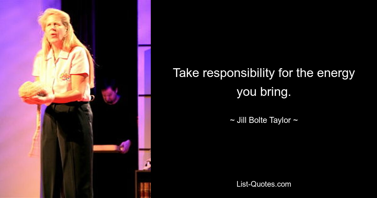 Take responsibility for the energy you bring. — © Jill Bolte Taylor