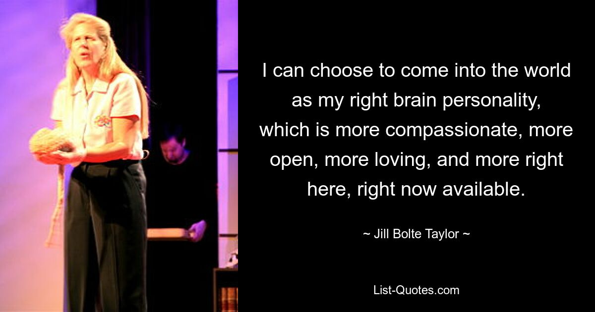 I can choose to come into the world as my right brain personality, which is more compassionate, more open, more loving, and more right here, right now available. — © Jill Bolte Taylor