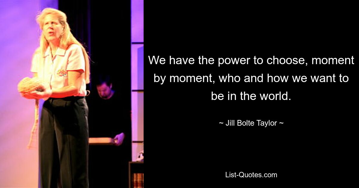 We have the power to choose, moment by moment, who and how we want to be in the world. — © Jill Bolte Taylor