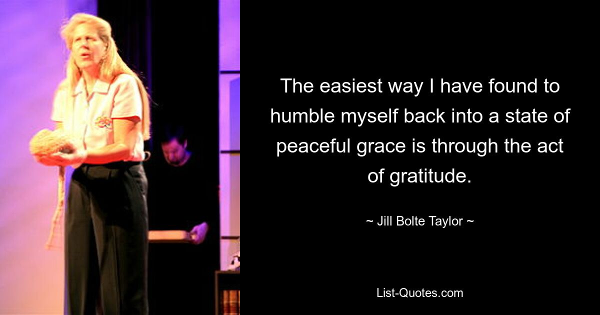 The easiest way I have found to humble myself back into a state of peaceful grace is through the act of gratitude. — © Jill Bolte Taylor