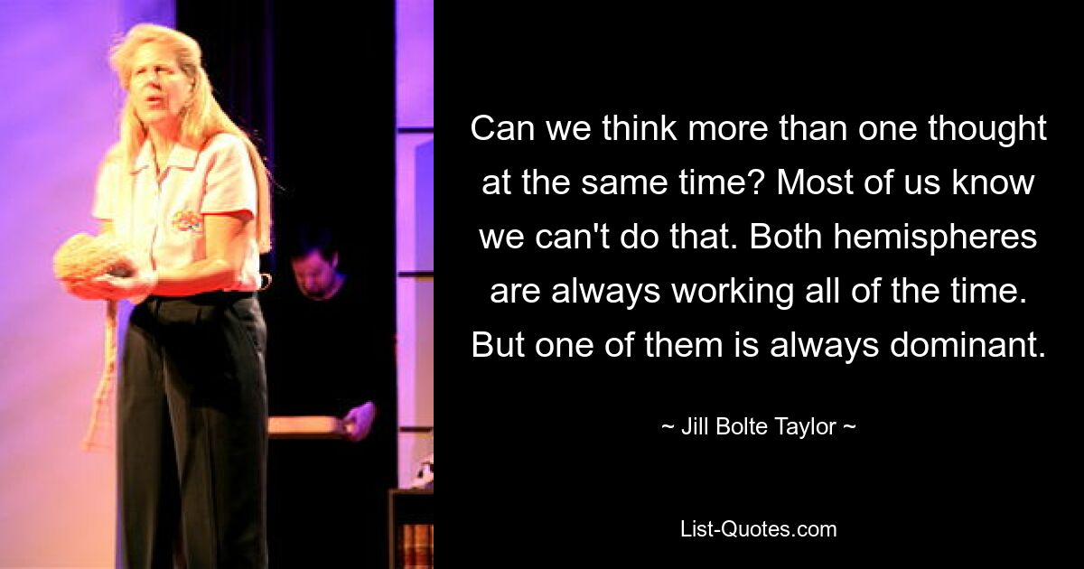 Can we think more than one thought at the same time? Most of us know we can't do that. Both hemispheres are always working all of the time. But one of them is always dominant. — © Jill Bolte Taylor