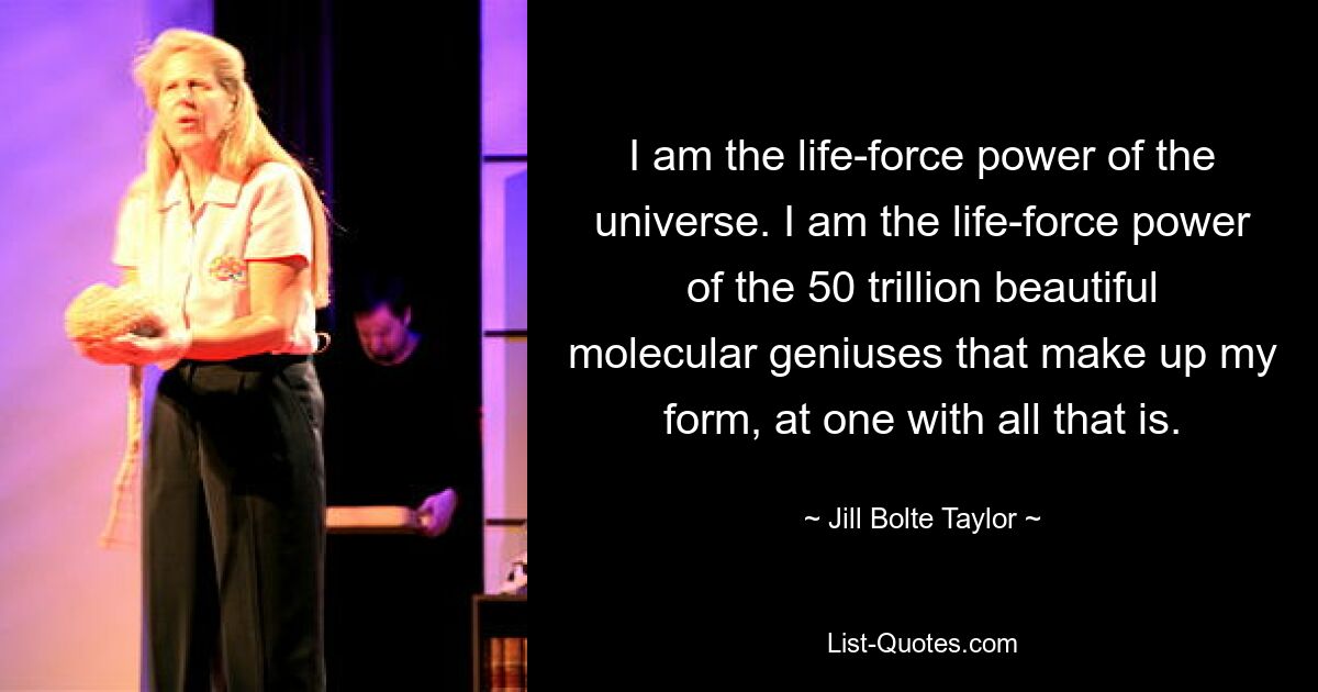 I am the life-force power of the universe. I am the life-force power of the 50 trillion beautiful molecular geniuses that make up my form, at one with all that is. — © Jill Bolte Taylor