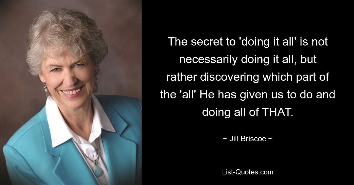 The secret to 'doing it all' is not necessarily doing it all, but rather discovering which part of the 'all' He has given us to do and doing all of THAT. — © Jill Briscoe