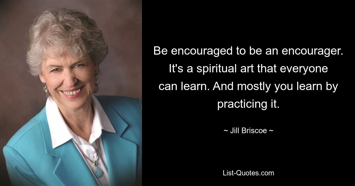 Be encouraged to be an encourager. It's a spiritual art that everyone can learn. And mostly you learn by practicing it. — © Jill Briscoe