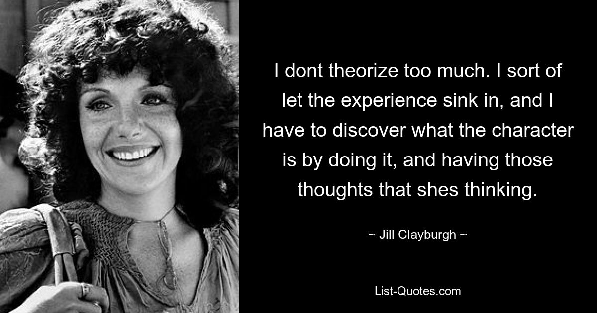 I dont theorize too much. I sort of let the experience sink in, and I have to discover what the character is by doing it, and having those thoughts that shes thinking. — © Jill Clayburgh