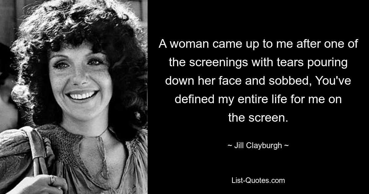 A woman came up to me after one of the screenings with tears pouring down her face and sobbed, You've defined my entire life for me on the screen. — © Jill Clayburgh