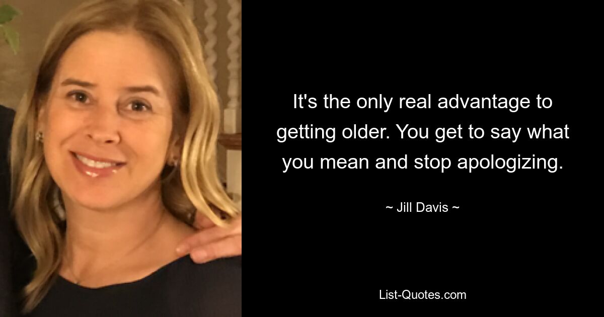 It's the only real advantage to getting older. You get to say what you mean and stop apologizing. — © Jill Davis