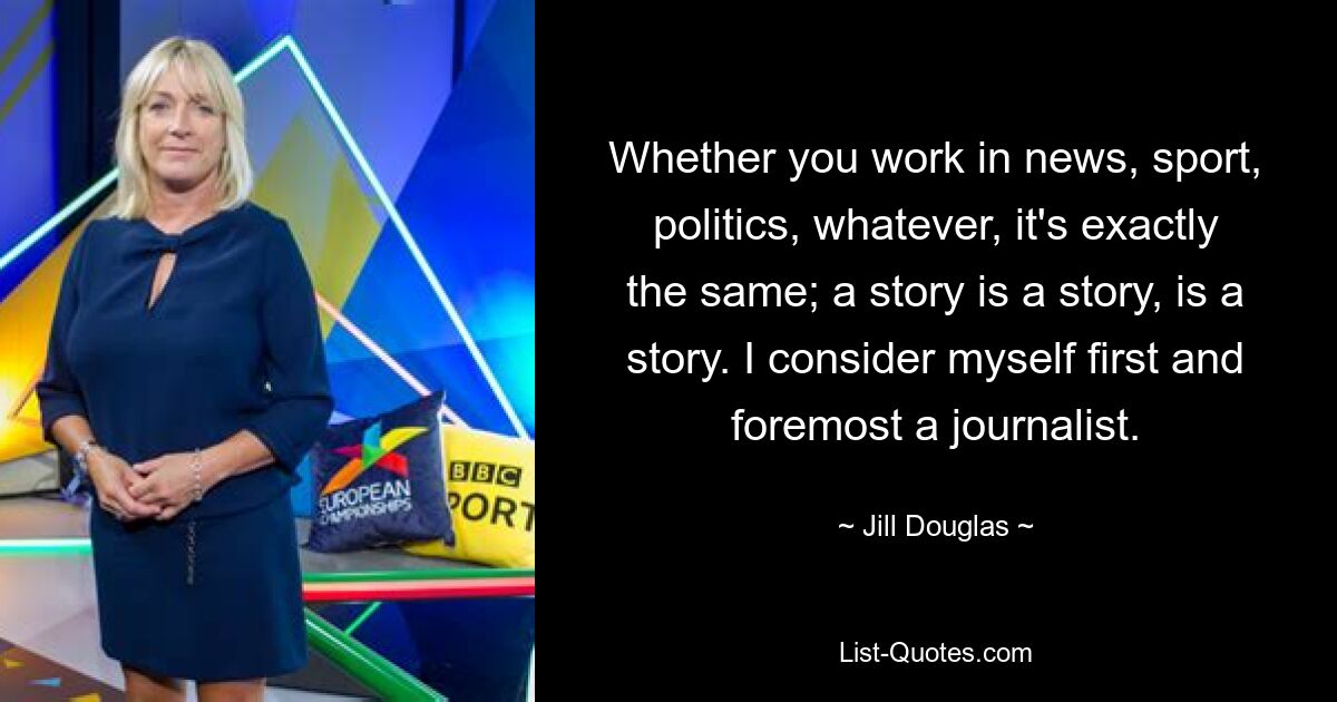 Whether you work in news, sport, politics, whatever, it's exactly the same; a story is a story, is a story. I consider myself first and foremost a journalist. — © Jill Douglas