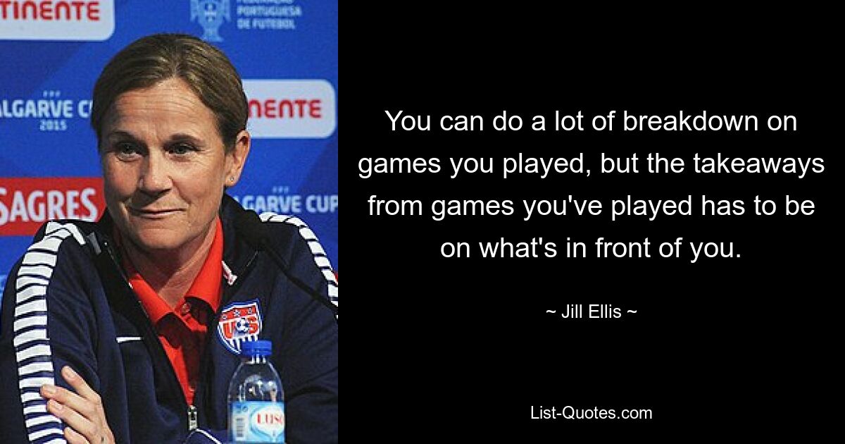 You can do a lot of breakdown on games you played, but the takeaways from games you've played has to be on what's in front of you. — © Jill Ellis