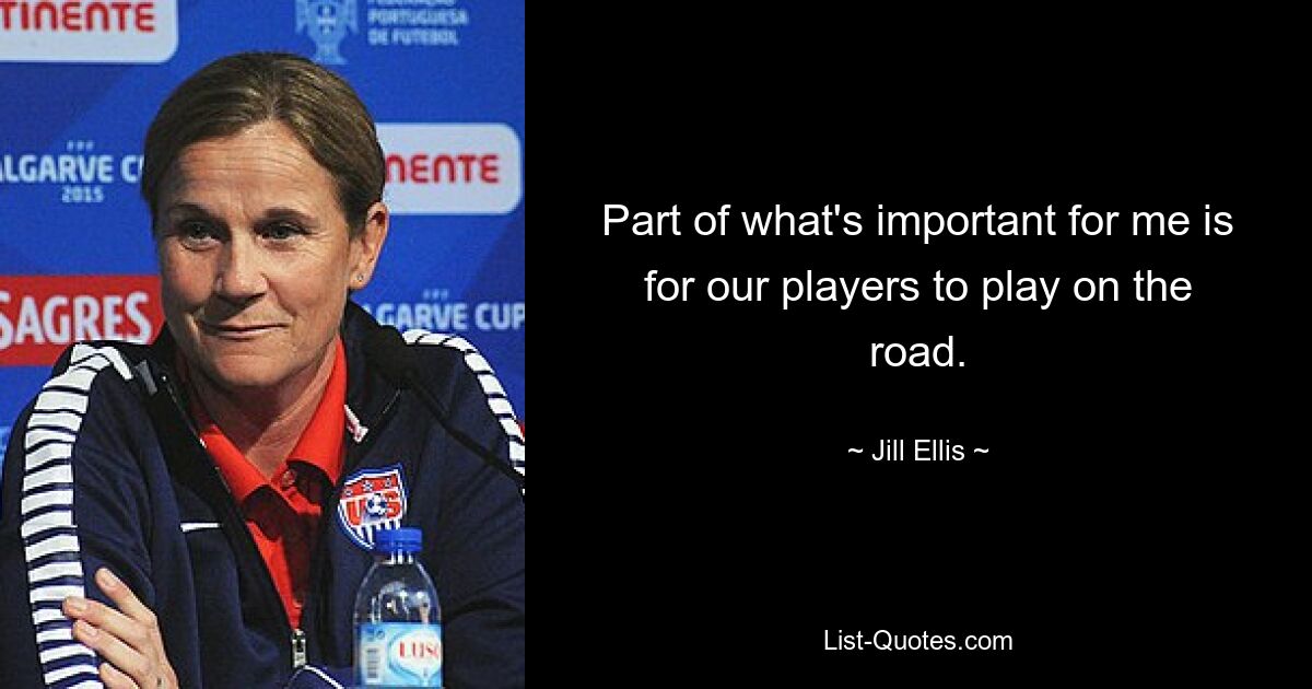 Part of what's important for me is for our players to play on the road. — © Jill Ellis