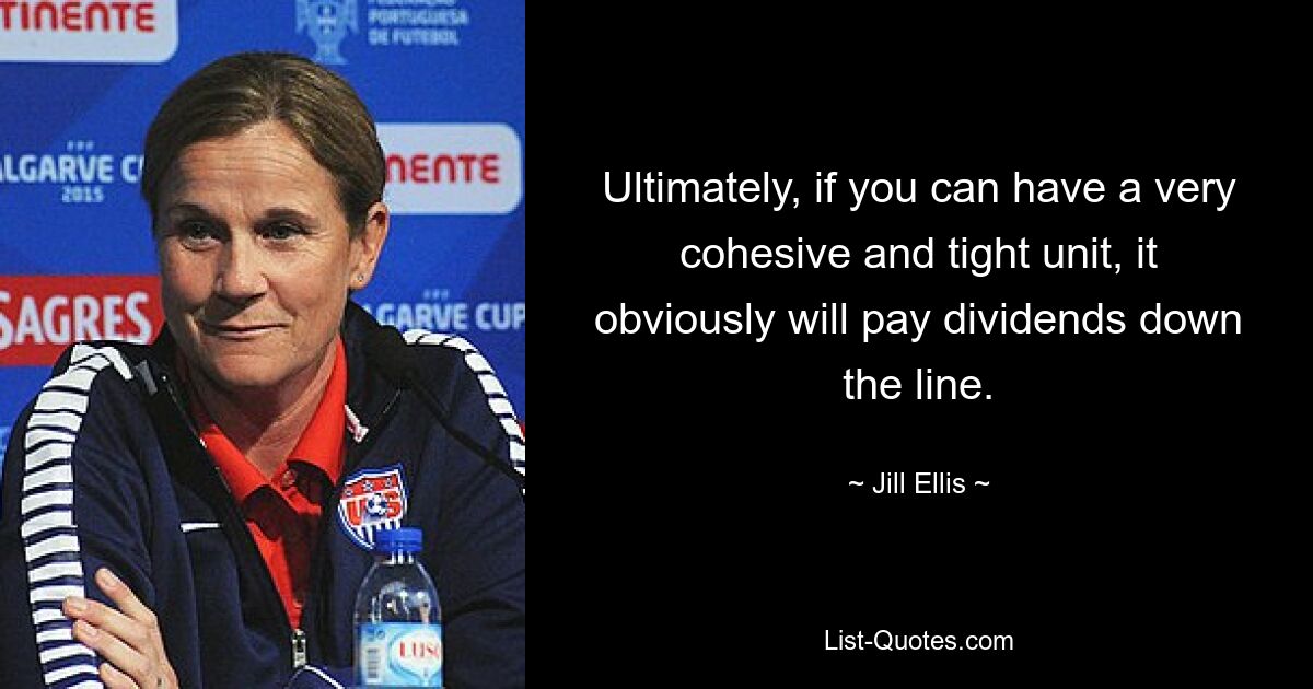 Ultimately, if you can have a very cohesive and tight unit, it obviously will pay dividends down the line. — © Jill Ellis