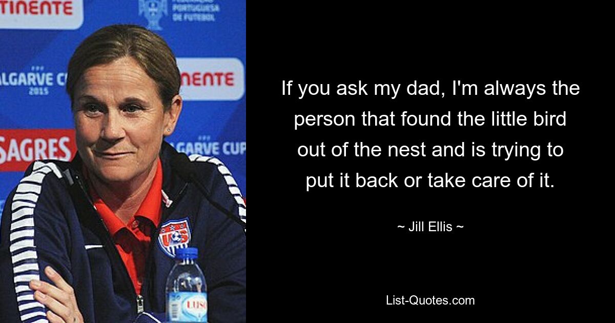 If you ask my dad, I'm always the person that found the little bird out of the nest and is trying to put it back or take care of it. — © Jill Ellis