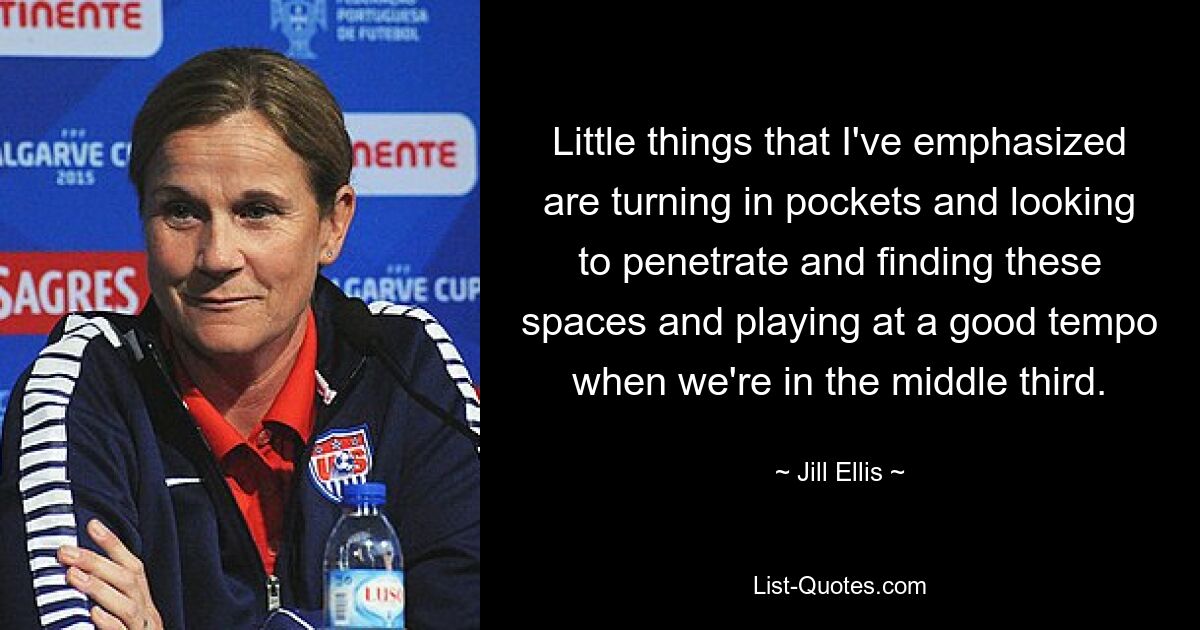 Little things that I've emphasized are turning in pockets and looking to penetrate and finding these spaces and playing at a good tempo when we're in the middle third. — © Jill Ellis