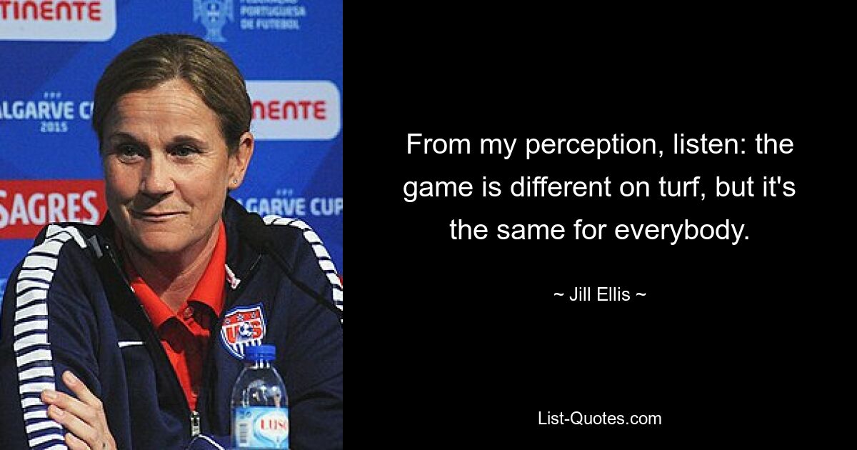 From my perception, listen: the game is different on turf, but it's the same for everybody. — © Jill Ellis