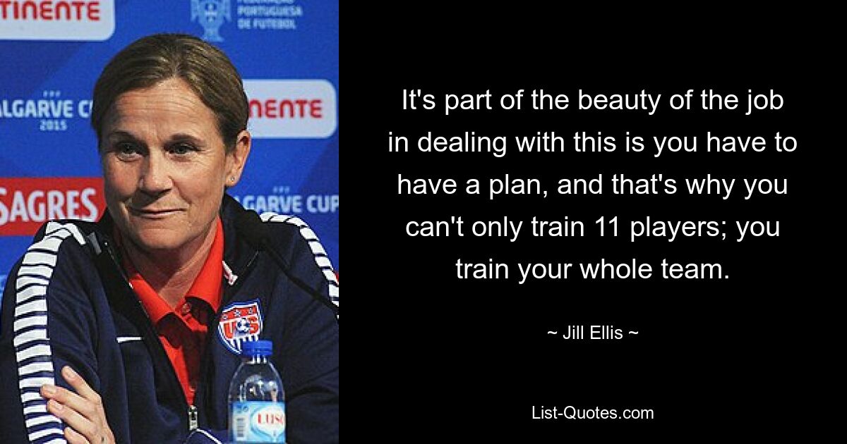 It's part of the beauty of the job in dealing with this is you have to have a plan, and that's why you can't only train 11 players; you train your whole team. — © Jill Ellis