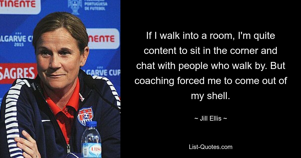 If I walk into a room, I'm quite content to sit in the corner and chat with people who walk by. But coaching forced me to come out of my shell. — © Jill Ellis