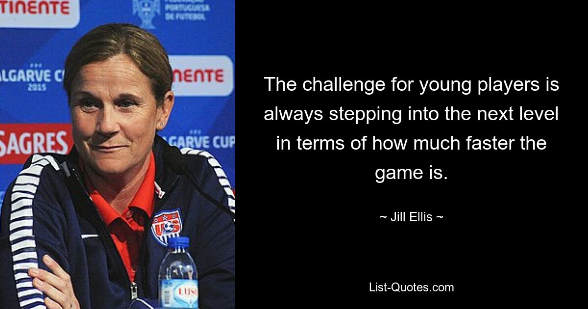 The challenge for young players is always stepping into the next level in terms of how much faster the game is. — © Jill Ellis