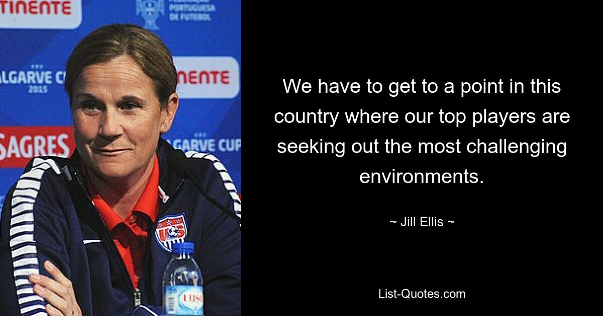 We have to get to a point in this country where our top players are seeking out the most challenging environments. — © Jill Ellis