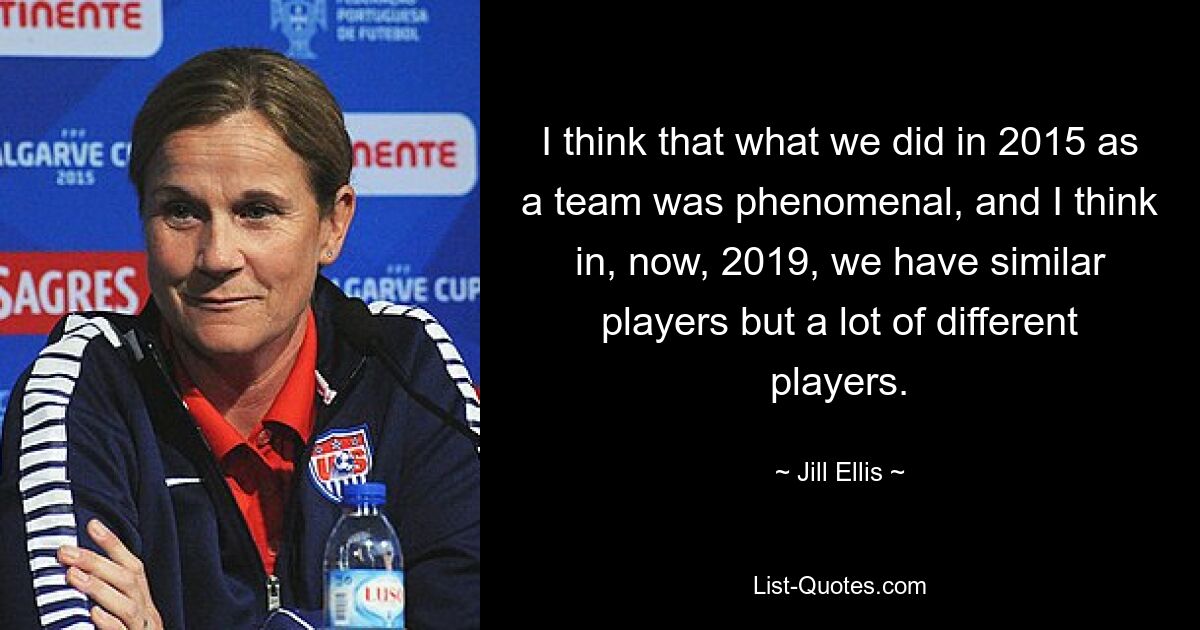 I think that what we did in 2015 as a team was phenomenal, and I think in, now, 2019, we have similar players but a lot of different players. — © Jill Ellis