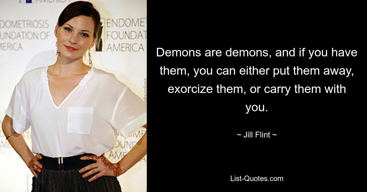 Demons are demons, and if you have them, you can either put them away, exorcize them, or carry them with you. — © Jill Flint