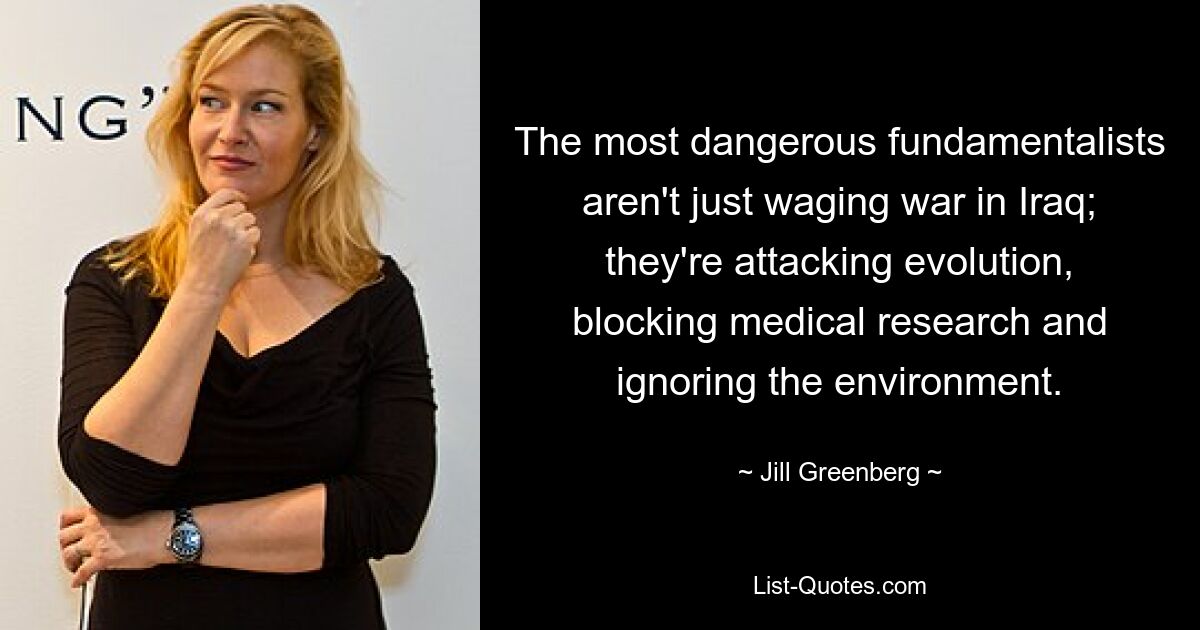 The most dangerous fundamentalists aren't just waging war in Iraq; they're attacking evolution, blocking medical research and ignoring the environment. — © Jill Greenberg