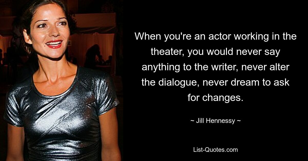 When you're an actor working in the theater, you would never say anything to the writer, never alter the dialogue, never dream to ask for changes. — © Jill Hennessy