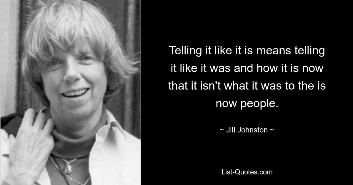 Telling it like it is means telling it like it was and how it is now that it isn't what it was to the is now people. — © Jill Johnston