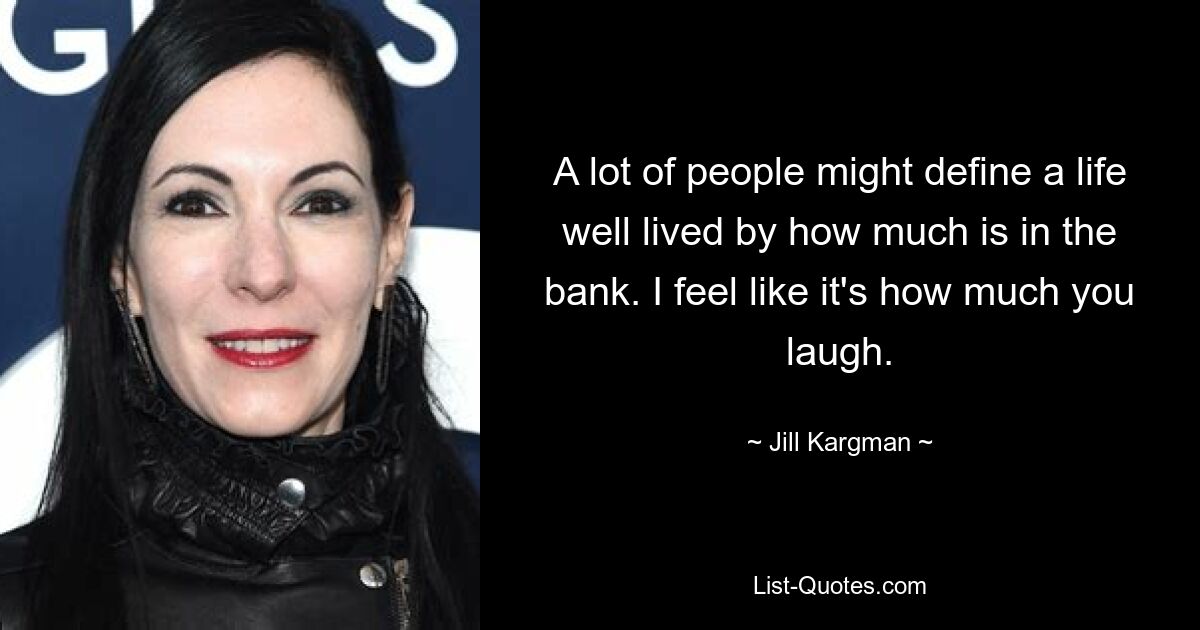 A lot of people might define a life well lived by how much is in the bank. I feel like it's how much you laugh. — © Jill Kargman