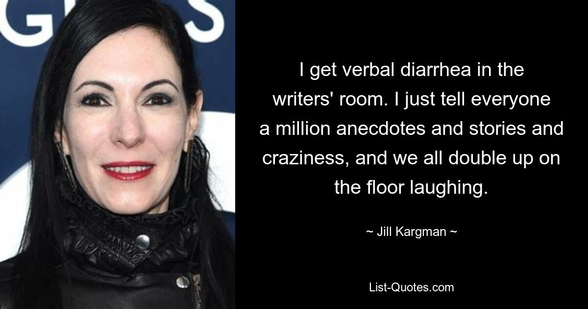 I get verbal diarrhea in the writers' room. I just tell everyone a million anecdotes and stories and craziness, and we all double up on the floor laughing. — © Jill Kargman